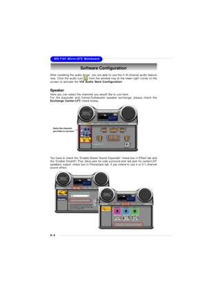 Page 1016-4MS-7181 Micro-ATX MainboardSoftware Configuration
After installing the audio driver, you are able to use the 4-/6-channel audio feature
now. Click the audio icon      from the window tray at the lower-right corner of the
screen to activate the VIA Audio Deck Configuration.Speaker
Here you can select the channels you would like to use here.
For the expander and Center/Subwoofer speaker exchange, please check the
Exchange Center/LFT check boxes.
You have to check the “Enable Stereo Sound Expander” check...