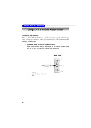 Page 1056-8MS-7181 Micro-ATX MainboardUsing 2-, 4- & 6- Channel Audio Function
Connecting the SpeakersWhen you have set the Multi-Channel Audio Function mode properly in the software
utility, connect your speakers to the correct phone jacks in accordance with the
setting in software utility.
n 2-Channel Mode for Stereo-Speaker Output
Refer to the following diagram and caption for the function of each phone
jack on the back panel when 2-Channel Mode is selected.Back  Panel
31
21Line In
2Line Out (Front channels)...