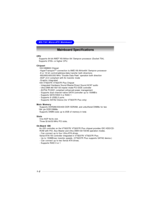 Page 131-2MS-7181 Micro-ATX MainboardMainboard Specifications
CPU
† Supports 64-bit AMD®
 K8 Athlon 64/ Sempron processor (Socket 754).
† Supports 3700+ or higher CPU.
Chipset
†VIA K8M800 Chipset
-HyperTransportTM
 connection to AMD K8 Athlon64/ Sempron processor
-8 or 16 bit control/address/data transfer both directions
-800/600/400/200 MHz “Double Data Rate” operation both direction
-AGP v3.0 compliant with 8x transfer mode
-Graphic integrated
†  VIA VT8237R/ VT8237R Plus Chipset
- Integrated Hardware Sound...