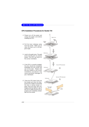 Page 202-4MS-7181 Micro-ATX Mainboard
CPU Installation Procedures for Socket 754
1.Please turn off the power and
unplug the power cord before
installing the CPU.
2.Pull the lever sideways away
from the socket.  Make sure to
raise the lever up to a 90-de-
gree angle.
3.Look for the gold arrow. The gold
arrow should point as picture
shown. The CPU can only fit in
the correct orientation.
4.If the CPU is correctly installed,
the pins should be completely
embedded into the socket and
can not be seen.  Please note...