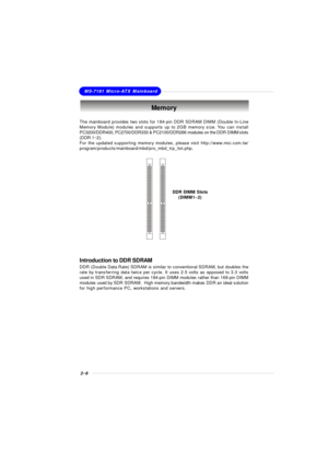 Page 222-6MS-7181 Micro-ATX MainboardThe mainboard provides two slots for 184-pin DDR SDRAM DIMM (Double In-Line
Memory Module) modules and supports up to 2GB memory size. You can install
PC3200/DDR400, PC2700/DDR333 & PC2100/DDR266 modules on the DDR DIMM slots
(DDR 1~2).
For the updated supporting memory modules, please visit http://www.msi.com.tw/
program/products/mainboard/mbd/pro_mbd_trp_list.php.Memory
DDR DIMM Slots
(DIMM1~2)Introduction to DDR SDRAM
DDR (Double Data Rate) SDRAM is similar to...