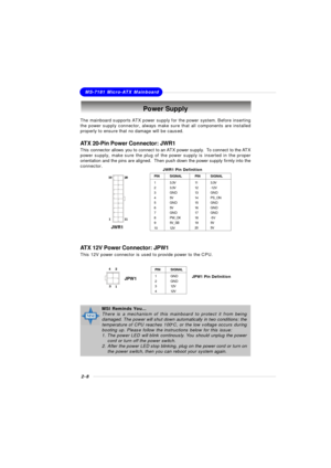 Page 242-8MS-7181 Micro-ATX MainboardPower Supply
The mainboard supports ATX power supply for the power system. Before inserting
the power supply connector, always make sure that all components are installed
properly to ensure that no damage will be caused.
ATX 20-Pin Power Connector: JWR1
This connector allows you to connect to an ATX power supply.  To connect to the ATX
power supply, make sure the plug of the power supply is inserted in the proper
orientation and the pins are aligned.  Then push down the...