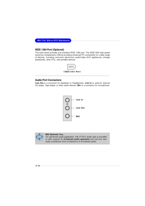 Page 282-12MS-7181 Micro-ATX MainboardIEEE 1394 Port (Optional)
The back panel provides one standard IEEE 1394 port. The IEEE1394 high-speed
serial bus complements USB by providing enhanced PC connectivity for a wide range
of devices, including consumer electronics audio/video (A/V) appliances, storage
peripherals, other PCs, and portable devices.IEEE1394 Port
Audio Port Connectors
Line Out is a connector for Speakers or Headphones. Line In is used for external
CD player, Tape player, or other audio devices....