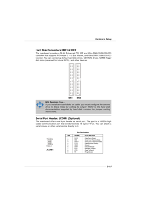 Page 312-15 Hardware SetupHard Disk Connectors: IDE1 & IDE2
The mainboard provides a 32-bit Enhanced PCI IDE and Ultra DMA 33/66/100/133
controller that supports PIO mode 0 ~ 4, Bus Master, and Ultra DMA 33/66/100/133
function. You can connect up to four hard disk drives, CD-ROM drives, 120MB floppy
disk drive (reserved for future BIOS), and other devices.
IDE2 IDE1MSI Reminds You...
If you install two hard disks on cable, you must configure the second
drive to Slave mode by setting its jumper. Refer to the...