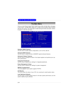 Page 423-4MS-7181 Micro-ATX MainboardThe Main Menu
Standard CMOS Features
Use this menu for basic system configurations, such as time, date etc.
Advanced BIOS Features
Use this menu to setup the items of AWARD®
 special enhanced features.
Advanced Chipset Features
Use this menu to change the values in the chipset registers and optimize your sys-
tem’s performance.
Integrated Peripherals
Use this menu to specify your settings for integrated peripherals.
Power Management Setup
Use this menu to specify your...