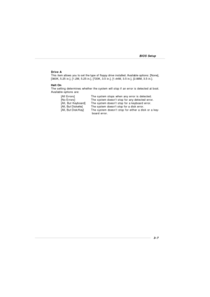 Page 453-7 BIOS SetupDrive A
This item allows you to set the type of floppy drive installed. Available options: [None],
[360K, 5.25 in.], [1.2M, 5.25 in.], [720K, 3.5 in.], [1.44M, 3.5 in.], [2.88M, 3.5 in.].
Halt On
The setting determines whether the system will stop if an error is detected at boot.
Available options are:
[All Errors]The system stops when any error is detected.
[No Errors]The system doesn’t stop for any detected error.
[All, But Keyboard]The system doesn’t stop for a keyboard error.
[All, But...