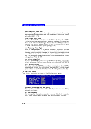 Page 503-12MS-7181 Micro-ATX Mainboard
Min RAS# Active Time (Tras)
When the Timing Mode is set to [Manual], the field is adjustable. This setting
determines the time RAS takes to read from and write to a memory cell. Setting
options: [Auto], [5T~15T].
RAS# to CAS# Delay (Trcd)
When the Timing Mode is set to [Manual], the field is adjustable. When DRAM
is refreshed, both rows and columns are addressed separately. This setup item
allows you to determine the timing of the transition from RAS (row address
strobe)...