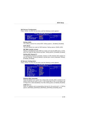 Page 533-15 BIOS SetupIDE Devices Configuration
Press  to enter the sub-menu and the following screen appears:
OnChip SATA
This setting controls the onchip SATA. Setting options:  [Enabled], [Disabled].
SATA Mode
This item specify the mode for SATA devices. Setting options: [RAID], [IDE].
IDE DMA transfer access
Setting to [Enabled] will open DMA bus master and execute DMA action in DOS,
which will make the data transferring faster. Setting options: [Disabled], [Enabled].
OnChip IDE Channel 0/1
The integrated...