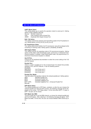 Page 543-16MS-7181 Micro-ATX Mainboard
UART Mode Select
This setting allows you to specify the operation mode for serial port 2. Setting
options: [IrDA], [ASKIR], [Normal].
NormalRS-232C Serial Port
IrDAIrDA-compliant Serial Infrared Port
ASKIRAmplitude Shift Keyed Infrared Port
RxD, TxD Active
This setting controls the receiving and transmitting speed of the IR peripheral in
use. Setting options: [Hi,Hi], [Hi,Lo], [Lo,Hi], [Lo,Lo].
IR Transmission Delay
This setting determines whether the IR transmission rate...