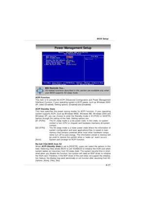 Page 553-17 BIOS SetupPower Management Setup
ACPI Function
This item is to activate the ACPI (Advanced Configuration and Power Management
Interface) Function. If your operating system is ACPI-aware, such as Windows 2000/
XP, select [Enabled]. Setting options: [Enabled] and [Disabled].
ACPI Standby State
This item specifies the power saving modes for ACPI function. If your operating
system supports ACPI, such as Windows 98SE, Windows ME, Windows 2000 and
Windows XP, you can choose to enter the Standby mode in...