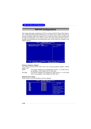 Page 583-20MS-7181 Micro-ATX MainboardPNP/PCI Configurations
This section describes configuring the PCI bus system and PnP (Plug & Play) feature.
PCI, or Peripheral Component Interconnect, is a system which allows I/O devices to
operate at speeds nearing the speed the CPU itself uses when communicating with
its special components. This section covers some very technical items and it is
strongly recommended that only experienced users should make any changes to the
default settings.
Primary Graphics Adapter
This...