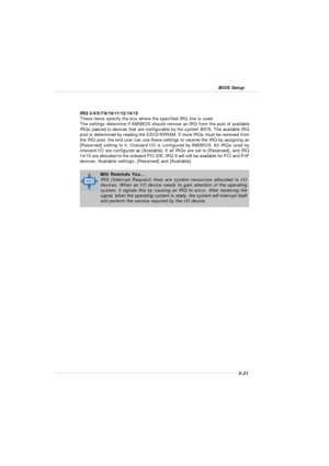 Page 593-21 BIOS SetupIRQ 3/4/5/7/9/10/11/12/14/15
These items specify the bus where the specified IRQ line is used.
The settings determine if AMIBIOS should remove an IRQ from the pool of available
IRQs passed to devices that are configurable by the system BIOS. The available IRQ
pool is determined by reading the ESCD NVRAM. If more IRQs must be removed from
the IRQ pool, the end user can use these settings to reserve the IRQ by assigning an
[Reserved] setting to it. Onboard I/O is configured by AMIBIOS. All...