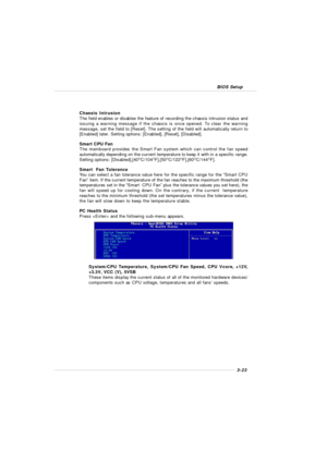 Page 613-23 BIOS SetupChassis Intrusion
The field enables or disables the feature of recording the chassis intrusion status and
issuing a warning message if the chassis is once opened. To clear the warning
message, set the field to [Reset]. The setting of the field will automatically return to
[Enabled] later. Setting options: [Enabled], [Reset], [Disabled].
Smart CPU Fan
The mainboard provides the Smart Fan system which can control the fan speed
automatically depending on the current temperature to keep it...
