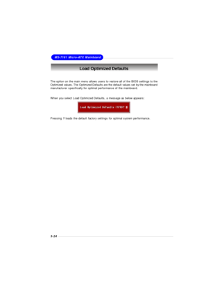 Page 623-24MS-7181 Micro-ATX MainboardLoad Optimized Defaults
The option on the main menu allows users to restore all of the BIOS settings to the
Optimized values. The Optimized Defaults are the default values set by the mainboard
manufacturer specifically for optimal performance of the mainboard.
When you select Load Optimized Defaults, a message as below appears:
Pressing Y loads the default factory settings for optimal system performance. 