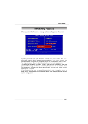 Page 633-25 BIOS SetupBIOS Setting Password
When you select this function, a message as below will appear on the screen:
Type the password, up to eight characters in length, and press . The pass-
word typed now will replace any previously set password from CMOS memory. You
will be prompted to confirm the password. Retype the password and press .
You may also press  to abort the selection and not enter a password.
To clear a set password, just press  when you are prompted to enter the
password. A message will...
