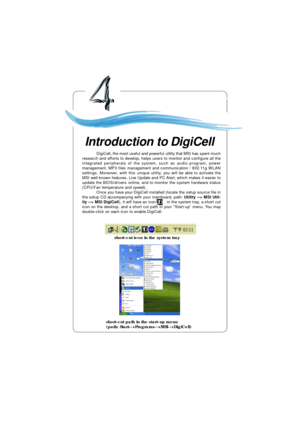 Page 64Introduction to DigiCell4-1Chapter 4. Introduction to DigiCellIntroduction to DigiCell Chapter 4. Introduction to
DigiCell
short-cut icon in the system trayshort-cut path in the start-up menu
(path: Start-->Programs-->MSI-->DigiCell) DigiCell, the most useful and powerful utility that MSI has spent much
research and efforts to develop, helps users to monitor and configure all the
integrated peripherals of the system, such as audio program, power
management, MP3 files management and communication /...