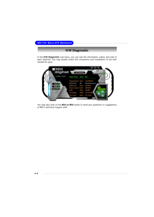 Page 67MSI Feature
4-4MS-7181 Micro-ATX MainboardH/W DiagnosticIn the H/W Diagnostic sub-menu, you can see the information, status and note of
each DigiCell. You may double check the connection and installation of the item
marked as gray.
You may also click on the Mail to MSI button to send your questions or suggestions
to MSI’s technical support staff. 