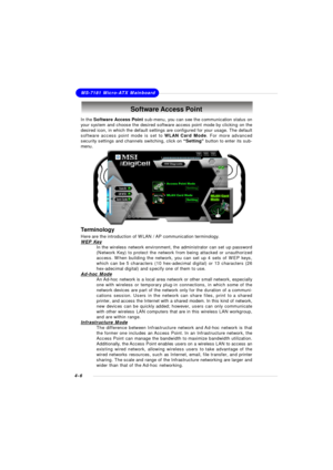 Page 69MSI Feature
4-6MS-7181 Micro-ATX MainboardSoftware Access Point
In the Software Access Point sub-menu, you can see the communication status on
your system and choose the desired software access point mode by clicking on the
desired icon, in which the default settings are configured for your usage. The default
software access point mode is set to WLAN Card Mode. For more advanced
security settings and channels switching, click on “Setting” button to enter its sub-
menu.
Terminology
Here are the...