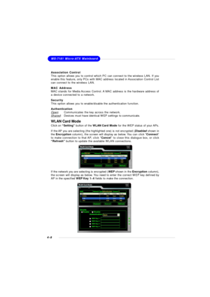 Page 71MSI Feature
4-8MS-7181 Micro-ATX Mainboard
WLAN Card Mode
Click on “Setting” button of the WLAN Card Mode for the WEP status of your APs.
If the AP you are selecting (the highlighted one) is not encrypted (Disabled shown in
the Encryption column), the screen will display as below. You can click “Connect”
to make connection to that AP, click “Cancel” to close this dialogue box, or click
“Refresh” button to update the available WLAN connections.
If the network you are selecting is encrypted (WEP shown in...