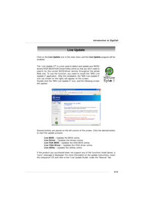 Page 72Introduction to DigiCell4-9Live Update
Click on the Live Update icon in the main menu and the Live Update program will be
enabled.
The  Live Update 3™ is a tool used to detect and update your BIOS/
drivers/VGA BIOS/VGA Driver/Utility online so that you don’t need to
search for the correct BIOS/driver version throughout the whole
Web site. To use the function, you need to install the “MSI Live
Update 3” application.  After the installation, the “MSI Live Update 3”
icon (as shown on the right) will appear...