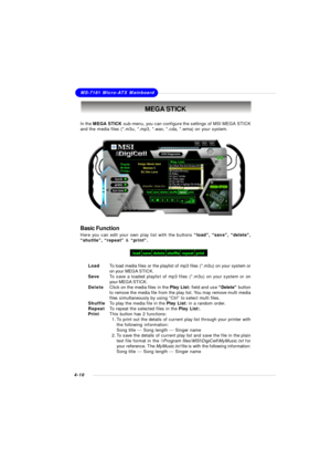 Page 73MSI Feature
4-10MS-7181 Micro-ATX MainboardMEGA STICK
In the MEGA STICK sub-menu, you can configure the settings of MSI MEGA STICK
and the media files (*.m3u, *.mp3, *.wav, *.cda, *.wma) on your system.
Basic Function
Here you can edit your own play list with the buttons “load”, “save”, “delete”,
“shuttle”, “repeat” & “print”.
LoadTo load media files or the playlist of mp3 files (*.m3u) on your system or
on your MEGA STICK.
SaveTo save a loaded playlist of mp3 files (*.m3u) on your system or on
your MEGA...