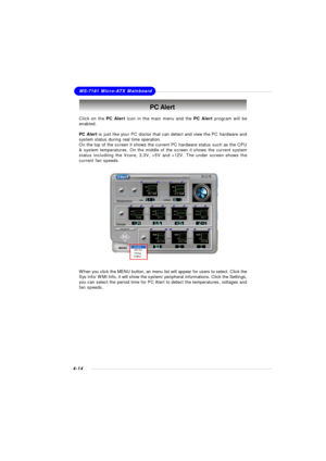 Page 77MSI Feature
4-14MS-7181 Micro-ATX MainboardPC Alert
Click on the PC Alert icon in the main menu and the PC Alert program will be
enabled.
PC Alert is just like your PC doctor that can detect and view the PC hardware and
system status during real time operation.
On the top of the screen it shows the current PC hardware status such as the CPU
& system temperatures. On the middle of the screen it shows the current system
status includiing the Vcore, 3.3V, +5V and +12V. The under screen shows the
current fan...