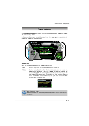 Page 80Introduction to DigiCell4-17Power on Agent
In the Power on Agent sub-menu, you can configure setting of power-on, power-
off and restarting status.
In the screen below, you can set the date, time, start-up programs respectively for
power-on, power-off and restarting.
Power On
Here are the available settings for Power On function:
DateUse the drop-down list to select the date for power-on.
TimeUse the arrow keys to select the hour/minute/second for power-on,
power-off and restarting. Then click “Apply” to...