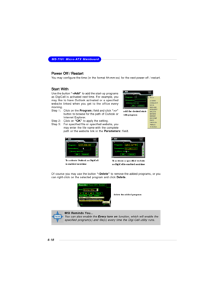 Page 81MSI Feature
4-18MS-7181 Micro-ATX Mainboard
Power Off / Restart
You may configure the time (in the format hh:mm:ss) for the next power-off / restart.
Start With
Use the button “+Add” to add the start-up programs
as DigiCell is activated next time. For example, you
may like to have Outlook activated or a specified
website linked when you get to the office every
morning.
Step 1:Click on the Program: field and click “>>”
button to browse for the path of Outlook or
Internet Explorer.
Step 2:Click on “OK” to...