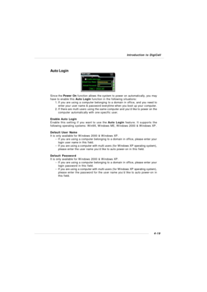 Page 82Introduction to DigiCell4-19Auto Login
Since the Power On function allows the system to power on automatically, you may
have to enable this Auto Login function in the following situations:
1.If you are using a computer belonging to a domain in office, and you need to
enter your user name & password everytime when you boot up your computer.
2.If there are multi users using the same computer and you’d like to power on the
computer automatically with one specific user.
Enable Auto Login
Enable this setting...