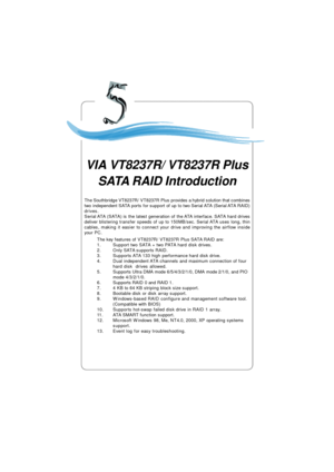Page 83VIA VT8237R/Plus Serial ATA RAID Introduction5-1 Appendix. Using 4- or 6-Channel
Audio FunctionThe Southbridge VT8237R/ VT8237R Plus provides a hybrid solution that combines
two independent SATA ports for support of up to two Serial ATA (Serial ATA RAID)
drives.
Serial ATA (SATA) is the latest generation of the ATA interface. SATA hard drives
deliver blistering transfer speeds of up to 150MB/sec. Serial ATA uses long, thin
cables, making it easier to connect your drive and improving the airflow inside...