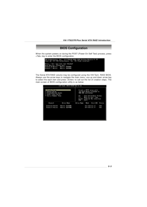 Page 85VIA VT8237R/Plus Serial ATA RAID Introduction5-3BIOS Configuration
When the system powers on during the POST (Power-On Self Test) process, press
 key to enter the BIOS configuration.
The Serial ATA RAID volume may be configured using the VIA Tech. RAID BIOS.
Always use the arrow keys to navigate the main menu, use up and down arrow key
to select the each item and press  to call out the list of creation steps. The
main screen of BIOS configuration utility is as below: 