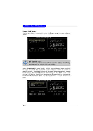 Page 865-4MS-7181 Micro-ATX Mainboard
Create Disk Array
Use the up and down arrow keys to select the Create Array command and press
.
Select Array Mode and press , a list of array modes will appear. Highlight
the target array mode that you want to create, and press  to confirm the
selection. If RAID 1 is selected, an option list will popup and enable the users to select
Create only or Create and duplicate. Create only will allow BIOS to only create
an array. The data on the mirroring drive may be different from...