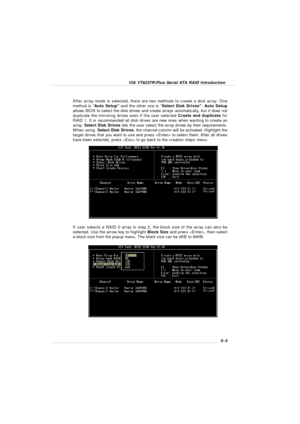 Page 87VIA VT8237R/Plus Serial ATA RAID Introduction5-5 If user selects a RAID 0 array in step 2, the block size of the array can also be
selected. Use the arrow key to highlight Block Size and press , then select
a block size from the popup menu. The block size can be 4KB to 64KB. After array mode is selected, there are two methods to create a disk array. One
method is “Auto Setup” and the other one is “Select Disk Drives”. Auto Setup
allows BIOS to select the disk drives and create arrays automatically, but...