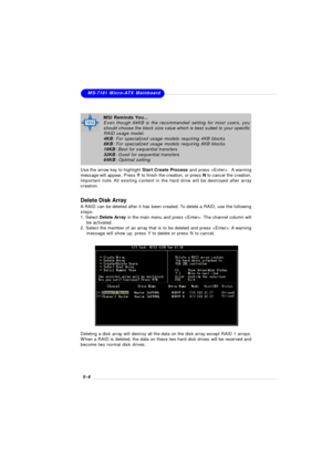 Page 885-6MS-7181 Micro-ATX Mainboard
Delete Disk Array
A RAID can be deleted after it has been created. To delete a RAID, use the following
steps:
1. Select Delete Array in the main menu and press . The channel column will
    be activated.
2. Select the member of an array that is to be deleted and press . A warning
    message will show up, press Y to delete or press N to cancel.
Deleting a disk array will destroy all the data on the disk array except RAID 1 arrays.
When a RAID is deleted, the data on these...