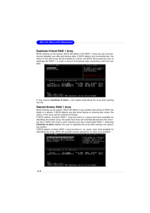 Page 905-8MS-7181 Micro-ATX Mainboard
Rebuild Broken RAID 1 Array
When booting up the system, BIOS will detect if any member disk drives of RAID has
failed or is absent. If BIOS detects any disk drive failures or missing disk drives, the
status of the array will be marked as broken.
If BIOS detects a broken RAID 1 array but there is a spare hard drive available for
rebuilding the broken array, the spare hard drive will automatically become the mirror-
ing drive. BIOS will show a main interface just like a...