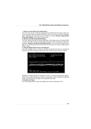 Page 91VIA VT8237R/Plus Serial ATA RAID Introduction5-9 1. Power off and Check the Failed Drive:
This item turns off the computer and replaces the failed hard drive with a good one.
If your computer does not support APM, you must turn off your computer manually.
After replacing the hard drive, boot into BIOS and select Choose replacement
drive and rebuild to rebuild the broken array.
2. Destroy the Mirroring Relationship:
This item cancels the data mirroring relationship of the broken array. For broken RAID
1...