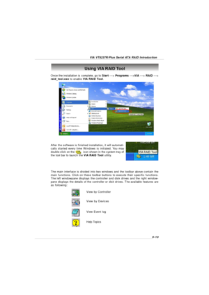 Page 95VIA VT8237R/Plus Serial ATA RAID Introduction5-13 Once the installation is complete, go to Start ---> Programs --->VIA ---> RAID --->
raid_tool.exe to enable VIA RAID Tool.After the software is finished installation, it will automati-
cally started every time Windows is initiated. You may
double-click on the          icon shown in the system tray of
the tool bar to launch the VIA RAID Tool utility.Using VIA RAID Tool
The main interface is divided into two windows and the toolbar above contain the
main...