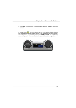 Page 1006-3 Using 2-, 4- & 6-Channel Audio Function3.Click Next to install the AC’97 Audio software, and click Finish to restart the
system.
4.  You will find the       icon in the system tray and on the desktop. Double-click the
icon on the desktop or right-click on the icon in the system tray. Also, you can right-
click on the icon in the system tray and choose VIA Audio Deck, and the following
screen will appear to show some basic settings about the audio configuration. 