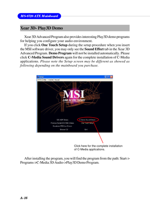 Page 102A-16
MS-6728 ATX Mainboard
Xear 3D- Play3D Demo
Xear 3D Advanced Program also provides interesting Play3D demo programs
for helping you configure your audio environment.
If you click One Touch Setup during the setup procedure when you insert
the MSI software driver, you may only see the Sound Effect tab in the Xear 3D
Advanced Program. Demo Program will not be installed automatically. Please
click C-Media Sound Drivers again for the complete installation of C-Media
applications. Please note the Setup...