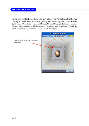 Page 104A-18
MS-6728 ATX Mainboard
In the Moving Path selection, you may adjust your virtual speakers before
playing 3D audio applications like gaming. When clicking each of the Moving
Path icons (Drag Path, Horizontal Circle, Vertical Circle, Z Path and Random
Curve), a rea moving ball indicates the 3D source source position. The Drag
Path is recommended becuase it’s the most flexible one.
3D Sound Source position
indicator. 