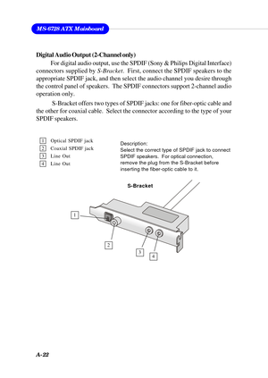 Page 108A-22
MS-6728 ATX Mainboard
1 Optical SPDIF jack
2 Coaxial SPDIF jack
3 Line Out
4 Line OutDescription:
Select the correct type of SPDIF jack to connect
SPDIF speakers.  For optical connection,
remove the plug from the S-Bracket before
inserting the fiber-optic cable to it.
Digital Audio Output (2-Channel only)
For digital audio output, use the SPDIF (Sony & Philips Digital Interface)
connectors supplied by S-Bracket.  First, connect the SPDIF speakers to the
appropriate SPDIF jack, and then select the...