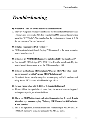 Page 109T-1
Troubleshooting
Troubleshooting
Troubleshooting
Q: Where will I find the model number of the mainboard?
A: There are two places where you can find the model number of the mainboard:
1. Somewhere between the PCI slots you shall find MS-xxxx or the marketing
name like “K7T Turbo”. You can also find the version number beside it. 2. At
the back cover of the users manual.
Q: What do you mean by PCB version 1?
A: PCB is printed circuit board. Saying PCB version 1 is the same as saying
motherboard version...