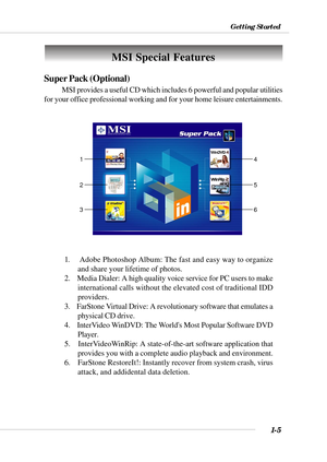 Page 121-5
Getting Started
MSI Special Features
Super Pack (Optional)
MSI provides a useful CD which includes 6 powerful and popular utilities\
for your office professional working and for your home leisure entertain\
ments.
1.    Adobe Photoshop Album: The fast and easy way to organizeand share your lifetime of photos.
2.    Media Dialer: A high quality voice service for PC users to make international calls without the elevated cost of traditional IDD
providers.
3.    FarStone Virtual Drive: A revolutionary...