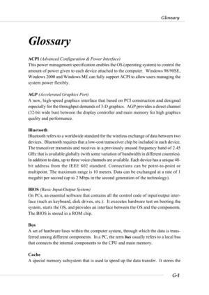 Page 113G-1
Glossary
Glossary
Glossary
ACPI (Advanced Configuration & Power Interface)
This power management specification enables the OS (operating system) to control the
amount of power given to each device attached to the computer.  Windows 98/98SE,
Windows 2000 and Windows ME can fully support ACPI to allow users managing the
system power flexibly.
AGP (Accelerated Graphics Port)
A new, high-speed graphics interface that based on PCI construction and designed
especially for the throughput demands of 3-D...