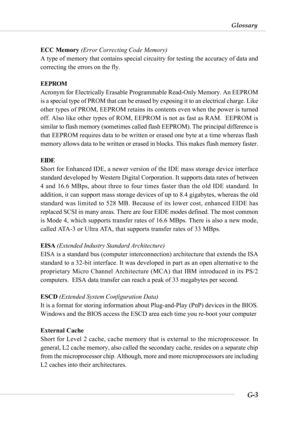 Page 115G-3
Glossary
ECC Memory (Error Correcting Code Memory)
A type of memory that contains special circuitry for testing the accuracy of data and
correcting the errors on the fly.
EEPROM
Acronym for Electrically Erasable Programmable Read-Only Memory. An EEPROM
is a special type of PROM that can be erased by exposing it to an electrical charge. Like
other types of PROM, EEPROM retains its contents even when the power is turned
off. Also like other types of ROM, EEPROM is not as fast as RAM.  EEPROM is
similar...