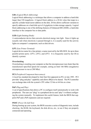 Page 117G-5
Glossary
LBA (Logical Block Addressing)
Logical block addressing is a technique that allows a computer to address a hard disk
larger than 528 megabytes. A logical block address is a 28-bit value that maps to a
specific cylinder-head-sector address on the disk. 28 bits allows sufficient variation to
specify addresses on a hard disk up to 8.4 gigabytes in data storage capacity. Logical
block addressing is one of the defining features of Enhanced IDE (EIDE), a hard disk
interface to the computer bus or...