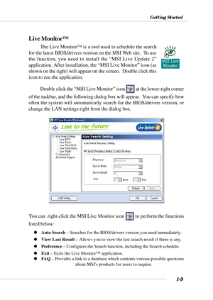 Page 161-9
Getting Started
Live Monitor™
The Live Monitor™ is a tool used to schedule the search
for the latest BIOS/drivers version on the MSI Web site.  To use
the function, you need to install the “MSI Live Update 2”
application. After installation, the “MSI Live Monitor” icon (as
shown on the right) will appear on the screen.  Double click this
icon to run the application.
Double click the “MSI Live Monitor” icon 
 at the lower-right corner
of the taskbar, and the following dialog box will appear.  You can...