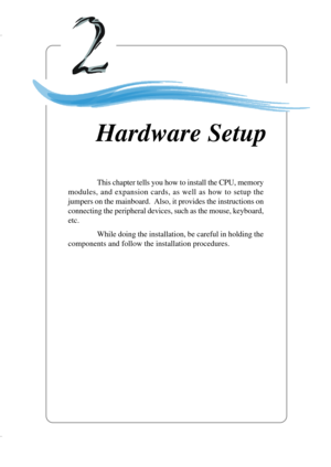 Page 222-1
Hardware Setup
Chapter 2. Hardware
Setup
This chapter tells you how to install the CPU, memory
modules, and expansion cards, as well as how to setup the
jumpers on the mainboard.  Also, it provides the instructions on
connecting the peripheral devices, such as the mouse, keyboard,
etc.
While doing the installation, be careful in holding the
components and follow the installation procedures.
Hardware Setup 