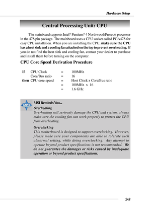 Page 242-3
Hardware Setup
Central Processing Unit: CPU
CPU Core Speed Derivation Procedure
  IfCPU Clock = 100MHz
Core/Bus ratio = 16
  then
CPU core speed =Host Clock x Core/Bus ratio
= 100MHz  x  16
= 1.6 GHz The mainboard supports Intel
® Pentium® 4 Northwood/Prescott processor
in the 478 pin package. The mainboard uses a CPU socket called PGA478 for
easy CPU installation. When you are installing the CPU, make sure the CPU
has a heat sink and a cooling fan attached on the top to prevent overheating.  I f
you...