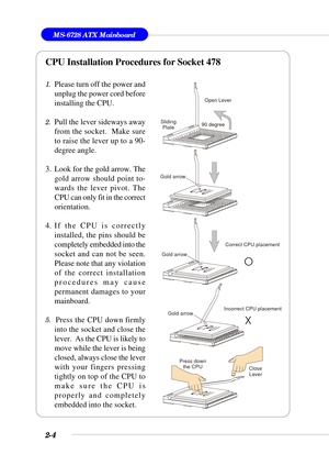 Page 252-4
MS-6728 ATX Mainboard
CPU Installation Procedures for Socket 478
1.Please turn off the power and
unplug the power cord before
installing the CPU.
2.Pull the lever sideways away
from the socket.  Make sure
to raise the lever up to a 90-
degree angle.
3. Look for the gold arrow. The
gold arrow should point to-
wards the lever pivot. The
CPU can only fit in the correct
orientation.
4. If the CPU is correctly
installed, the pins should be
completely embedded into the
socket and can not be seen.
Please...